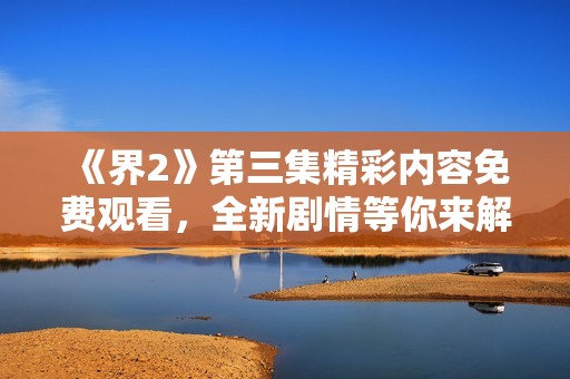 《界2》第三集精彩内容免费观看，全新剧情等你来解锁