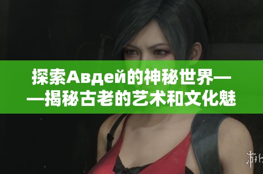 探索Авдей的神秘世界——揭秘古老的艺术和文化魅力