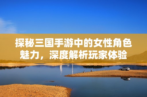 探秘三国手游中的女性角色魅力，深度解析玩家体验