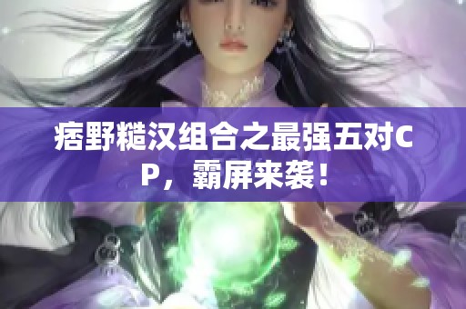 痞野糙汉组合之最强五对CP，霸屏来袭！