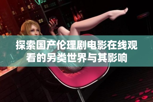 探索国产伦理剧电影在线观看的另类世界与其影响