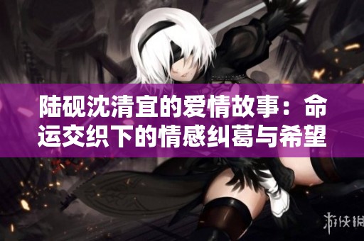 陆砚沈清宜的爱情故事：命运交织下的情感纠葛与希望
