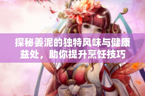 探秘姜泥的独特风味与健康益处，助你提升烹饪技巧