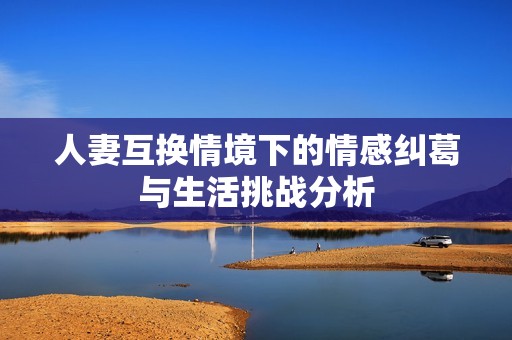人妻互换情境下的情感纠葛与生活挑战分析