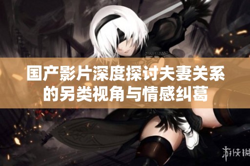 国产影片深度探讨夫妻关系的另类视角与情感纠葛