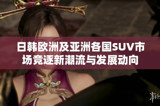 日韩欧洲及亚洲各国SUV市场竞逐新潮流与发展动向