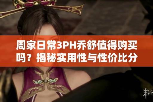 周家日常3PH乔舒值得购买吗？揭秘实用性与性价比分析
