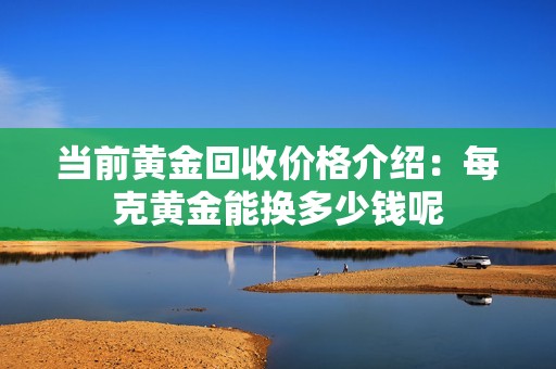 当前黄金回收价格介绍：每克黄金能换多少钱呢