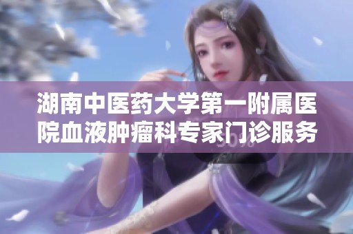 湖南中医药大学第一附属医院血液肿瘤科专家门诊服务详细介绍