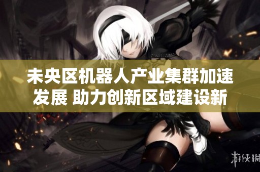 未央区机器人产业集群加速发展 助力创新区域建设新篇章