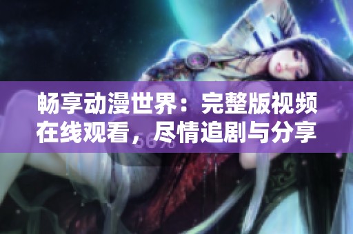 畅享动漫世界：完整版视频在线观看，尽情追剧与分享