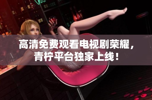 高清免费观看电视剧荣耀，青柠平台独家上线！