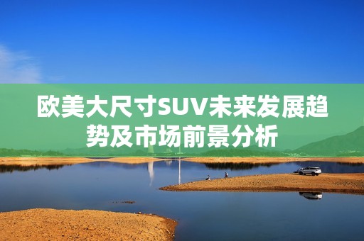 欧美大尺寸SUV未来发展趋势及市场前景分析