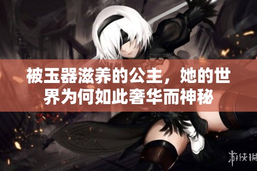 被玉器滋养的公主，她的世界为何如此奢华而神秘