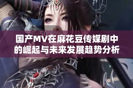 国产MV在麻花豆传媒剧中的崛起与未来发展趋势分析
