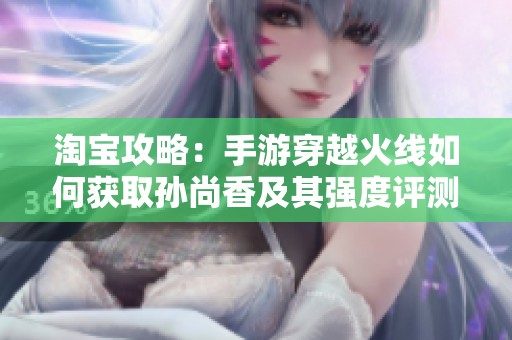 淘宝攻略：手游穿越火线如何获取孙尚香及其强度评测