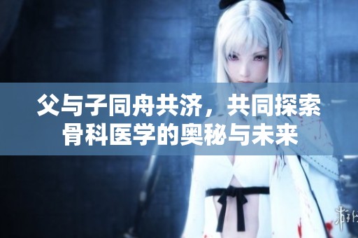 父与子同舟共济，共同探索骨科医学的奥秘与未来