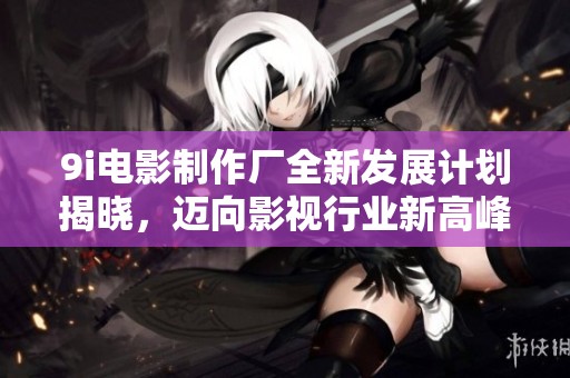 9i电影制作厂全新发展计划揭晓，迈向影视行业新高峰