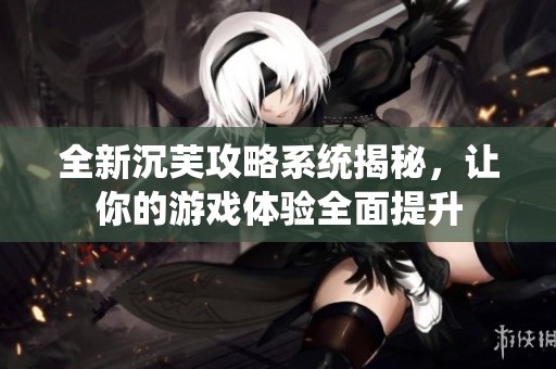 全新沉芙攻略系统揭秘，让你的游戏体验全面提升