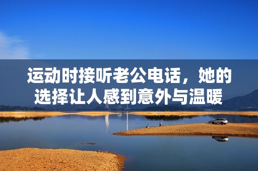 运动时接听老公电话，她的选择让人感到意外与温暖