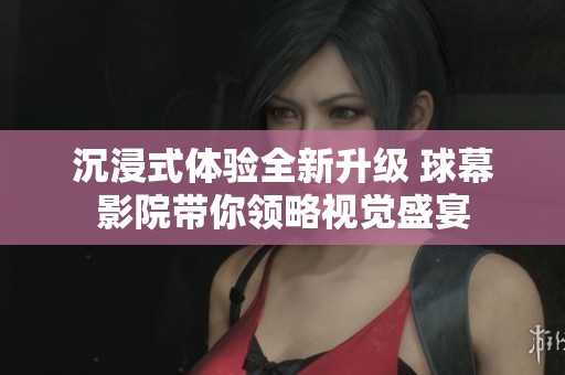 沉浸式体验全新升级 球幕影院带你领略视觉盛宴