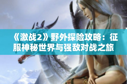 《激战2》野外探险攻略：征服神秘世界与强敌对战之旅