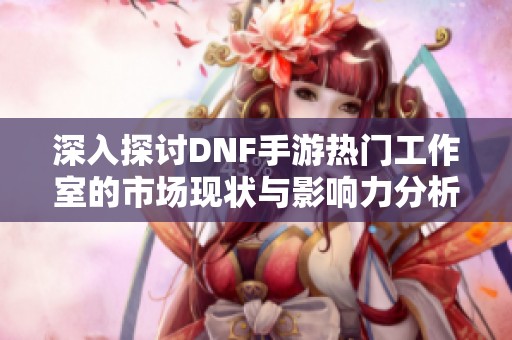 深入探讨DNF手游热门工作室的市场现状与影响力分析