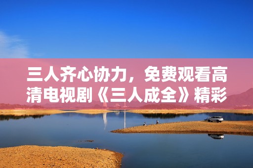 三人齐心协力，免费观看高清电视剧《三人成全》精彩内容分享