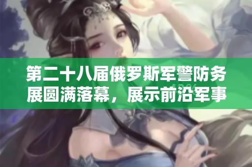 第二十八届俄罗斯军警防务展圆满落幕，展示前沿军事技术与装备