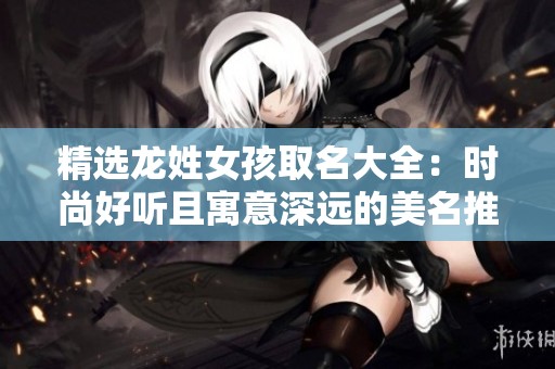 精选龙姓女孩取名大全：时尚好听且寓意深远的美名推荐