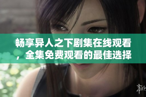 畅享异人之下剧集在线观看，全集免费观看的最佳选择