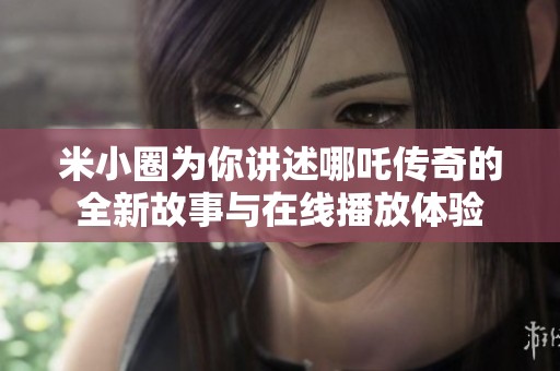 米小圈为你讲述哪吒传奇的全新故事与在线播放体验
