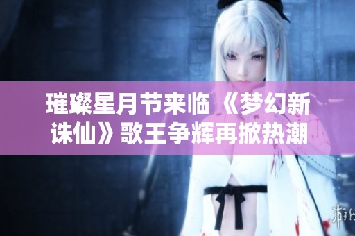 璀璨星月节来临 《梦幻新诛仙》歌王争辉再掀热潮