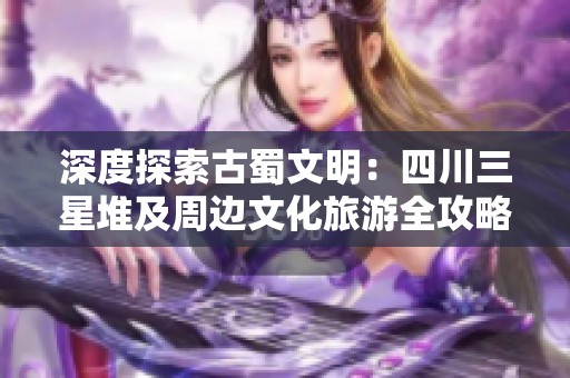 深度探索古蜀文明：四川三星堆及周边文化旅游全攻略