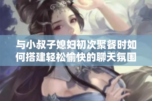 与小叔子媳妇初次聚餐时如何搭建轻松愉快的聊天氛围