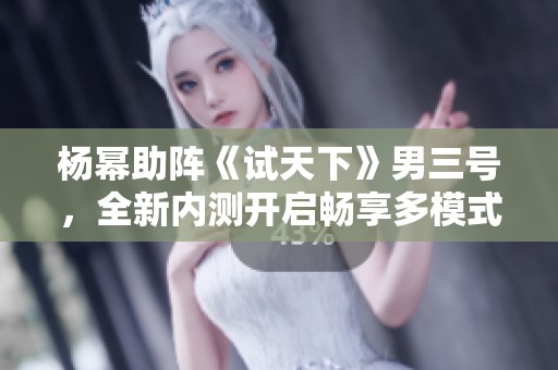 杨幂助阵《试天下》男三号，全新内测开启畅享多模式体验