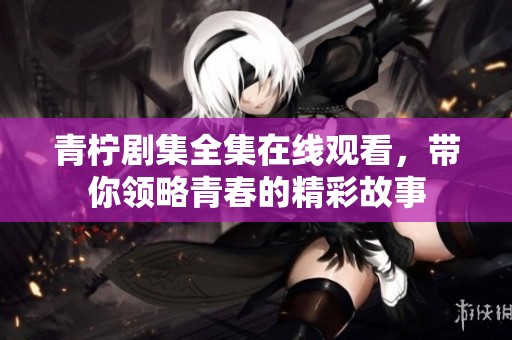 青柠剧集全集在线观看，带你领略青春的精彩故事