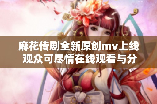 麻花传剧全新原创mv上线 观众可尽情在线观看与分享