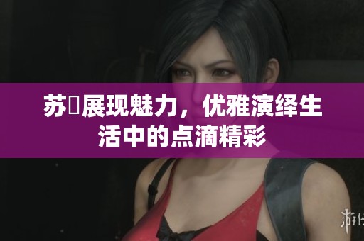 苏玥展现魅力，优雅演绎生活中的点滴精彩