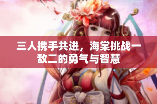 三人携手共进，海棠挑战一敌二的勇气与智慧