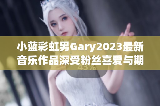 小蓝彩虹男Gary2023最新音乐作品深受粉丝喜爱与期待