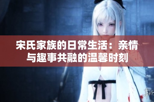 宋氏家族的日常生活：亲情与趣事共融的温馨时刻
