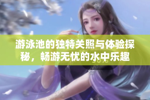 游泳池的独特关照与体验探秘，畅游无忧的水中乐趣