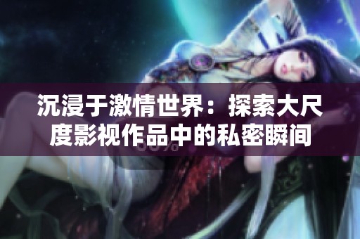 沉浸于激情世界：探索大尺度影视作品中的私密瞬间