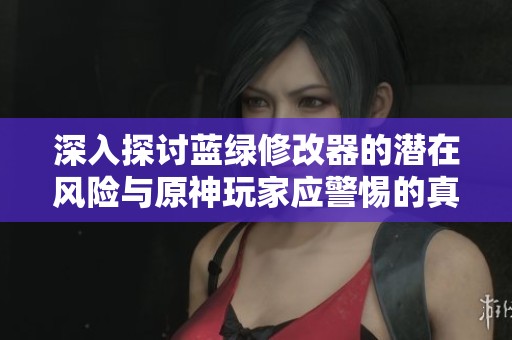 深入探讨蓝绿修改器的潜在风险与原神玩家应警惕的真相