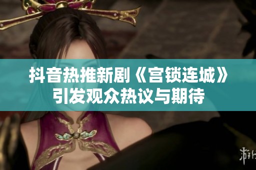 抖音热推新剧《宫锁连城》引发观众热议与期待