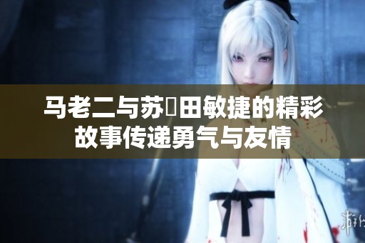 马老二与苏玥田敏捷的精彩故事传递勇气与友情