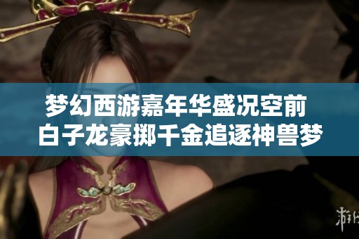 梦幻西游嘉年华盛况空前 白子龙豪掷千金追逐神兽梦想