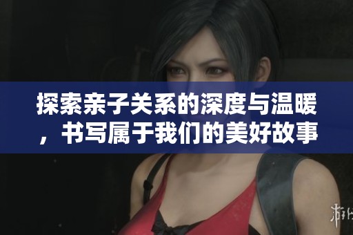 探索亲子关系的深度与温暖，书写属于我们的美好故事