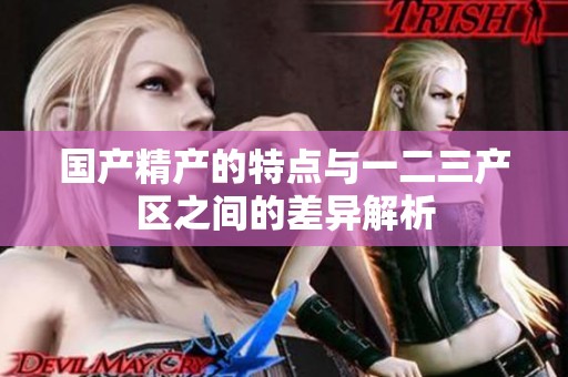 国产精产的特点与一二三产区之间的差异解析